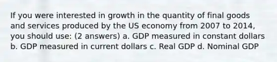 If you were interested in growth in the quantity of final goods and services produced by the US economy from 2007 to 2014, you should use: (2 answers) a. GDP measured in constant dollars b. GDP measured in current dollars c. Real GDP d. Nominal GDP