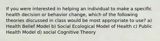 If you were interested in helping an individual to make a specific health decision or behavior change, which of the following theories discussed in class would be most appropriate to use? a) Health Belief Model b) Social Ecological Model of Health c) Public Health Model d) social Cognitive Theory