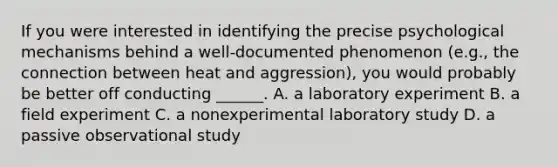 If you were interested in identifying the precise psychological mechanisms behind a well-documented phenomenon (e.g., the connection between heat and aggression), you would probably be better off conducting ______. A. a laboratory experiment B. a field experiment C. a nonexperimental laboratory study D. a passive observational study