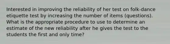 Interested in improving the reliability of her test on folk-dance etiquette test by increasing the number of items (questions). What is the appropriate procedure to use to determine an estimate of the new reliability after he gives the test to the students the first and only time?