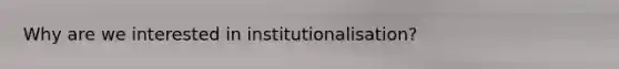 Why are we interested in institutionalisation?