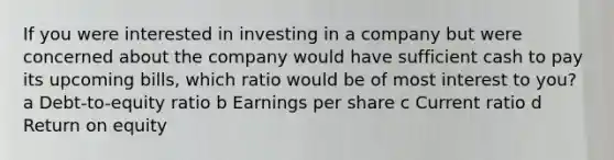 If you were interested in investing in a company but were concerned about the company would have sufficient cash to pay its upcoming bills, which ratio would be of most interest to you? a Debt-to-equity ratio b Earnings per share c Current ratio d Return on equity