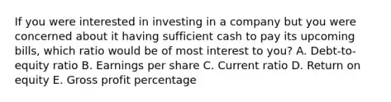 If you were interested in investing in a company but you were concerned about it having sufficient cash to pay its upcoming bills, which ratio would be of most interest to you? A. Debt-to-equity ratio B. Earnings per share C. Current ratio D. Return on equity E. <a href='https://www.questionai.com/knowledge/klIB6Lsdwh-gross-profit' class='anchor-knowledge'>gross profit</a> percentage