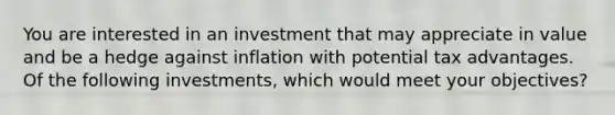 You are interested in an investment that may appreciate in value and be a hedge against inflation with potential tax advantages. Of the following investments, which would meet your objectives?