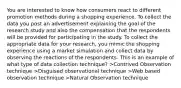 You are interested to know how consumers react to different promotion methods during a shopping experience. To collect the data you post an advertisement explaining the goal of the research study and also the compensation that the respondents will be provided for participating in the study. To collect the appropriate data for your research, you mimic the shopping experience using a market simulation and collect data by observing the reactions of the respondents. This is an example of what type of data collection technique? >Contrived Observation technique >Disguised observational technique >Web based observation technique >Natural Observation technique