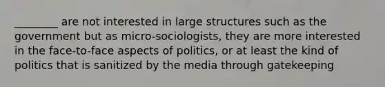 ________ are not interested in large structures such as the government but as micro-sociologists, they are more interested in the face-to-face aspects of politics, or at least the kind of politics that is sanitized by the media through gatekeeping