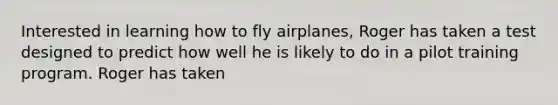 Interested in learning how to fly airplanes, Roger has taken a test designed to predict how well he is likely to do in a pilot training program. Roger has taken