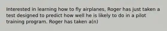 Interested in learning how to fly airplanes, Roger has just taken a test designed to predict how well he is likely to do in a pilot training program. Roger has taken a(n)