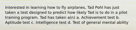 Interested in learning how to fly airplanes, Tad Pohl has just taken a test designed to predict how likely Tad is to do in a pilot training program. Tad has taken a(n) a. Achievement test b. Aptitude test c. Intelligence test d. Test of general mental ability