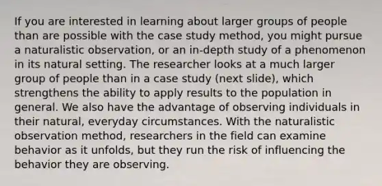 If you are interested in learning about larger groups of people than are possible with the case study method, you might pursue a naturalistic observation, or an in-depth study of a phenomenon in its natural setting. The researcher looks at a much larger group of people than in a case study (next slide), which strengthens the ability to apply results to the population in general. We also have the advantage of observing individuals in their natural, everyday circumstances. With the naturalistic observation method, researchers in the field can examine behavior as it unfolds, but they run the risk of influencing the behavior they are observing.