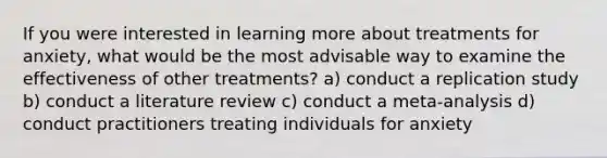 If you were interested in learning more about treatments for anxiety, what would be the most advisable way to examine the effectiveness of other treatments? a) conduct a replication study b) conduct a literature review c) conduct a meta-analysis d) conduct practitioners treating individuals for anxiety