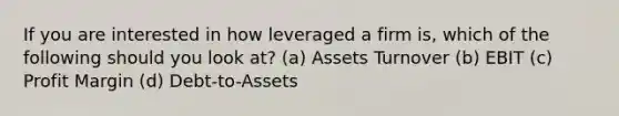 If you are interested in how leveraged a firm is, which of the following should you look at? (a) Assets Turnover (b) EBIT (c) Profit Margin (d) Debt-to-Assets