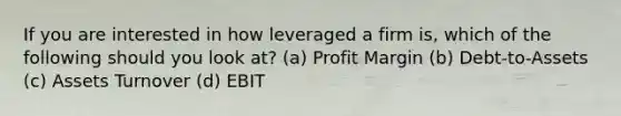 If you are interested in how leveraged a firm is, which of the following should you look at? (a) Profit Margin (b) Debt-to-Assets (c) Assets Turnover (d) EBIT