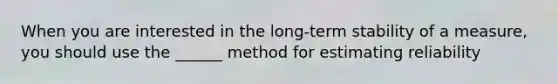 When you are interested in the long-term stability of a measure, you should use the ______ method for estimating reliability