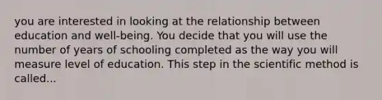 you are interested in looking at the relationship between education and well-being. You decide that you will use the number of years of schooling completed as the way you will measure level of education. This step in the scientific method is called...