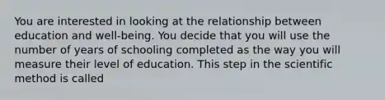 You are interested in looking at the relationship between education and well-being. You decide that you will use the number of years of schooling completed as the way you will measure their level of education. This step in the scientific method is called