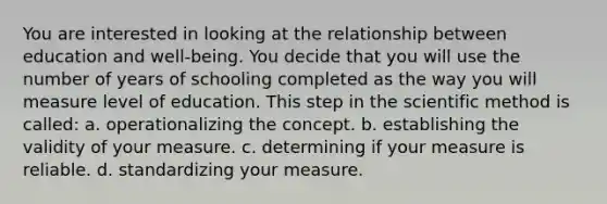 You are interested in looking at the relationship between education and well-being. You decide that you will use the number of years of schooling completed as the way you will measure level of education. This step in the scientific method is called: a. operationalizing the concept. b. establishing the validity of your measure. c. determining if your measure is reliable. d. standardizing your measure.