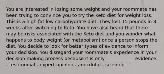 You are interested in losing some weight and your roommate has been trying to convince you to try the Keto diet for weight loss. This is a high fat low carbohydrate diet. They lost 15 pounds in 8 weeks after switching to Keto. You have also heard that there may be risks associated with the Keto diet and you wonder what happens to body weight (or metabolism) once a person stops the diet. You decide to look for better types of evidence to inform your decision. You disregard your roommate's experience in your decision making process because it is only ____________ evidence. - testimonial - expert-opinion - anecdotal - scientific