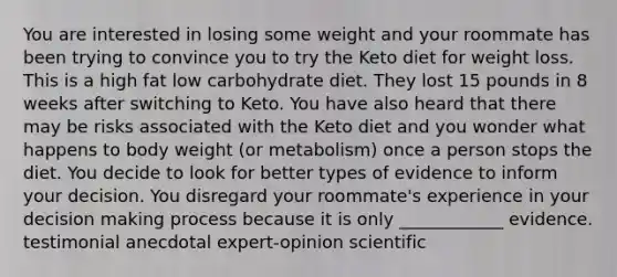 You are interested in losing some weight and your roommate has been trying to convince you to try the Keto diet for weight loss. This is a high fat low carbohydrate diet. They lost 15 pounds in 8 weeks after switching to Keto. You have also heard that there may be risks associated with the Keto diet and you wonder what happens to body weight (or metabolism) once a person stops the diet. You decide to look for better types of evidence to inform your decision. You disregard your roommate's experience in your decision making process because it is only ____________ evidence. testimonial anecdotal expert-opinion scientific