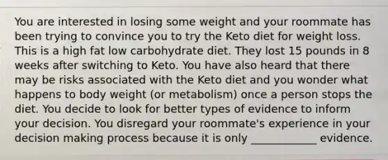 You are interested in losing some weight and your roommate has been trying to convince you to try the Keto diet for weight loss. This is a high fat low carbohydrate diet. They lost 15 pounds in 8 weeks after switching to Keto. You have also heard that there may be risks associated with the Keto diet and you wonder what happens to body weight (or metabolism) once a person stops the diet. You decide to look for better types of evidence to inform your decision. You disregard your roommate's experience in your decision making process because it is only ____________ evidence.