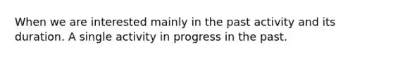 When we are interested mainly in the past activity and its duration. A single activity in progress in the past.