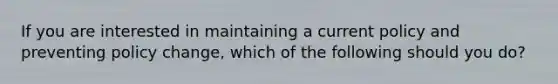 If you are interested in maintaining a current policy and preventing policy change, which of the following should you do?