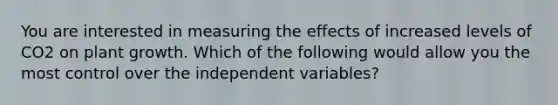 You are interested in measuring the effects of increased levels of CO2 on plant growth. Which of the following would allow you the most control over the independent variables?