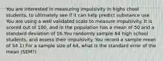 You are interested in measuring impulsivity in highs chool students, to ultimately see if it can help predict substance use You are using a well validated scale to measure impulsivity. It is scored out of 100, and in the population has a mean of 50 and a standard deviation of 16.You randomly sample 64 high school students, and assess their impulsivity. You record a sample mean of 54 1) For a sample size of 64, what is the standard error of the mean (SEM?)