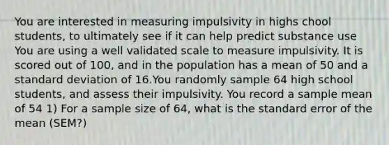 You are interested in measuring impulsivity in highs chool students, to ultimately see if it can help predict substance use You are using a well validated scale to measure impulsivity. It is scored out of 100, and in the population has a mean of 50 and a standard deviation of 16.You randomly sample 64 high school students, and assess their impulsivity. You record a sample mean of 54 1) For a sample size of 64, what is the standard error of the mean (SEM?)