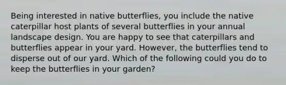 Being interested in native butterflies, you include the native caterpillar host plants of several butterflies in your annual landscape design. You are happy to see that caterpillars and butterflies appear in your yard. However, the butterflies tend to disperse out of our yard. Which of the following could you do to keep the butterflies in your garden?