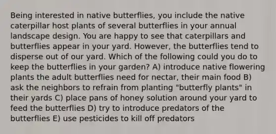 Being interested in native butterflies, you include the native caterpillar host plants of several butterflies in your annual landscape design. You are happy to see that caterpillars and butterflies appear in your yard. However, the butterflies tend to disperse out of our yard. Which of the following could you do to keep the butterflies in your garden? A) introduce native flowering plants the adult butterflies need for nectar, their main food B) ask the neighbors to refrain from planting "butterfly plants" in their yards C) place pans of honey solution around your yard to feed the butterflies D) try to introduce predators of the butterflies E) use pesticides to kill off predators