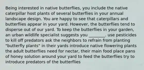 Being interested in native butterflies, you include the native caterpillar host plants of several butterflies in your annual landscape design. You are happy to see that caterpillars and butterflies appear in your yard. However, the butterflies tend to disperse out of our yard. To keep the butterflies in your garden, an urban wildlife specialist suggests you ________. use pesticides to kill off predators ask the neighbors to refrain from planting "butterfly plants" in their yards introduce native flowering plants the adult butterflies need for nectar, their main food place pans of honey solution around your yard to feed the butterflies try to introduce predators of the butterflies