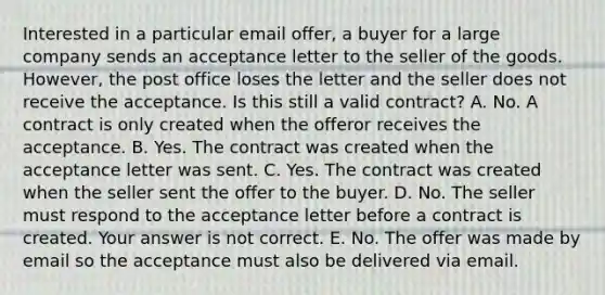 Interested in a particular email​ offer, a buyer for a large company sends an acceptance letter to the seller of the goods.​ However, the post office loses the letter and the seller does not receive the acceptance. Is this still a valid​ contract? A. No. A contract is only created when the offeror receives the acceptance. B. Yes. The contract was created when the acceptance letter was sent. C. Yes. The contract was created when the seller sent the offer to the buyer. D. No. The seller must respond to the acceptance letter before a contract is created. Your answer is not correct. E. No. The offer was made by email so the acceptance must also be delivered via email.