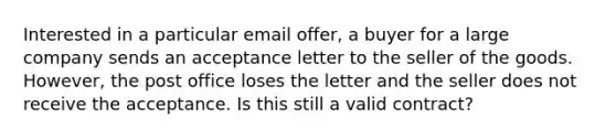 Interested in a particular email​ offer, a buyer for a large company sends an acceptance letter to the seller of the goods.​ However, the post office loses the letter and the seller does not receive the acceptance. Is this still a valid​ contract?