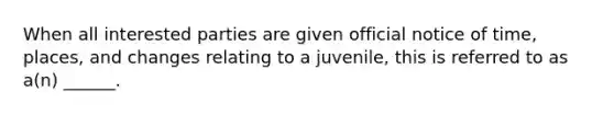 When all interested parties are given official notice of time, places, and changes relating to a juvenile, this is referred to as a(n) ______.