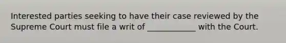 Interested parties seeking to have their case reviewed by the Supreme Court must file a writ of ____________ with the Court.