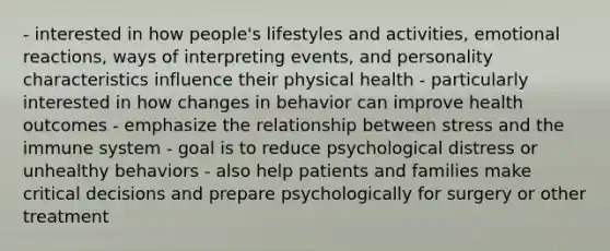 - interested in how people's lifestyles and activities, emotional reactions, ways of interpreting events, and personality characteristics influence their physical health - particularly interested in how changes in behavior can improve health outcomes - emphasize the relationship between stress and the immune system - goal is to reduce psychological distress or unhealthy behaviors - also help patients and families make critical decisions and prepare psychologically for surgery or other treatment