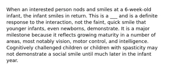 When an interested person nods and smiles at a 6-week-old infant, the infant smiles in return. This is a ___ and is a definite response to the interaction, not the faint, quick smile that younger infants, even newborns, demonstrate. It is a major milestone because it reflects growing maturity in a number of areas, most notably vision, motor control, and intelligence. Cognitively challenged children or children with spasticity may not demonstrate a social smile until much later in the infant year.