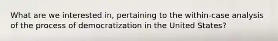 What are we interested in, pertaining to the within-case analysis of the process of democratization in the United States?