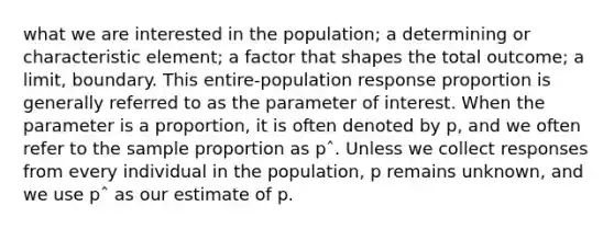 what we are interested in the population; a determining or characteristic element; a factor that shapes the total outcome; a limit, boundary. This entire-population response proportion is generally referred to as the parameter of interest. When the parameter is a proportion, it is often denoted by p, and we often refer to the sample proportion as pˆ. Unless we collect responses from every individual in the population, p remains unknown, and we use pˆ as our estimate of p.