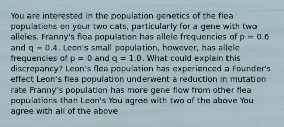 You are interested in the population genetics of the flea populations on your two cats, particularly for a gene with two alleles. Franny's flea population has allele frequencies of p = 0.6 and q = 0.4. Leon's small population, however, has allele frequencies of p = 0 and q = 1.0. What could explain this discrepancy? Leon's flea population has experienced a Founder's effect Leon's flea population underwent a reduction in mutation rate Franny's population has more gene flow from other flea populations than Leon's You agree with two of the above You agree with all of the above