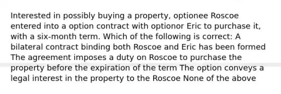 Interested in possibly buying a property, optionee Roscoe entered into a option contract with optionor Eric to purchase it, with a six-month term. Which of the following is correct: A bilateral contract binding both Roscoe and Eric has been formed The agreement imposes a duty on Roscoe to purchase the property before the expiration of the term The option conveys a legal interest in the property to the Roscoe None of the above