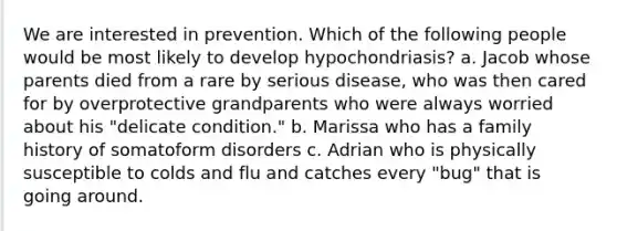 We are interested in prevention. Which of the following people would be most likely to develop hypochondriasis? a. Jacob whose parents died from a rare by serious disease, who was then cared for by overprotective grandparents who were always worried about his "delicate condition." b. Marissa who has a family history of somatoform disorders c. Adrian who is physically susceptible to colds and flu and catches every "bug" that is going around.