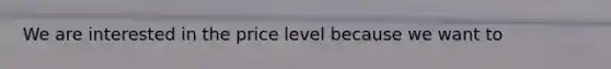 We are interested in the price level because we want to