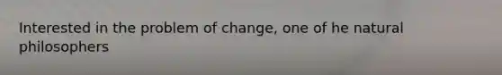 Interested in the problem of change, one of he natural philosophers