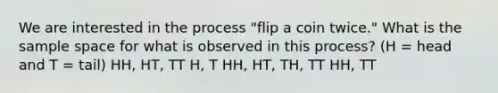 We are interested in the process "flip a coin twice." What is the sample space for what is observed in this process? (H = head and T = tail) HH, HT, TT H, T HH, HT, TH, TT HH, TT