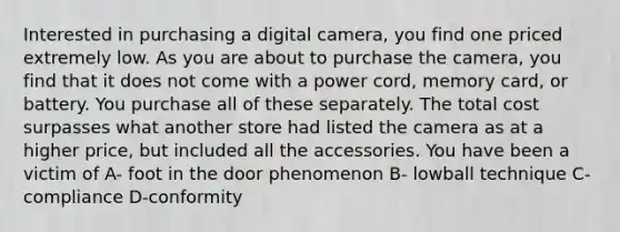 Interested in purchasing a digital camera, you find one priced extremely low. As you are about to purchase the camera, you find that it does not come with a power cord, memory card, or battery. You purchase all of these separately. The total cost surpasses what another store had listed the camera as at a higher price, but included all the accessories. You have been a victim of A- foot in the door phenomenon B- lowball technique C-compliance D-conformity