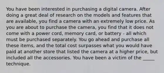 You have been interested in purchasing a digital camera. After doing a great deal of research on the models and features that are available, you find a camera with an extremely low price. As you are about to purchase the camera, you find that it does not come with a power cord, memory card, or battery - all which must be purchased separately. You go ahead and purchase all these items, and the total cost surpasses what you would have paid at another store that listed the camera at a higher price, but included all the accessories. You have been a victim of the _____ technique.