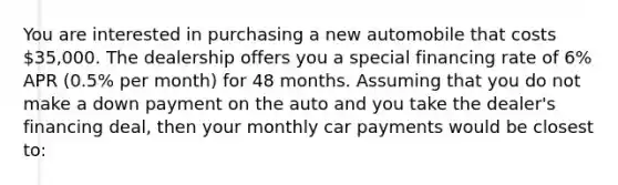 You are interested in purchasing a new automobile that costs 35,000. The dealership offers you a special financing rate of 6% APR (0.5% per month) for 48 months. Assuming that you do not make a down payment on the auto and you take the dealer's financing deal, then your monthly car payments would be closest to: