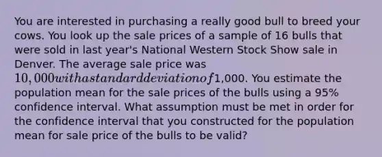 You are interested in purchasing a really good bull to breed your cows. You look up the sale prices of a sample of 16 bulls that were sold in last year's National Western Stock Show sale in Denver. The average sale price was 10,000 with a standard deviation of1,000. You estimate the population mean for the sale prices of the bulls using a 95% confidence interval. What assumption must be met in order for the confidence interval that you constructed for the population mean for sale price of the bulls to be valid?